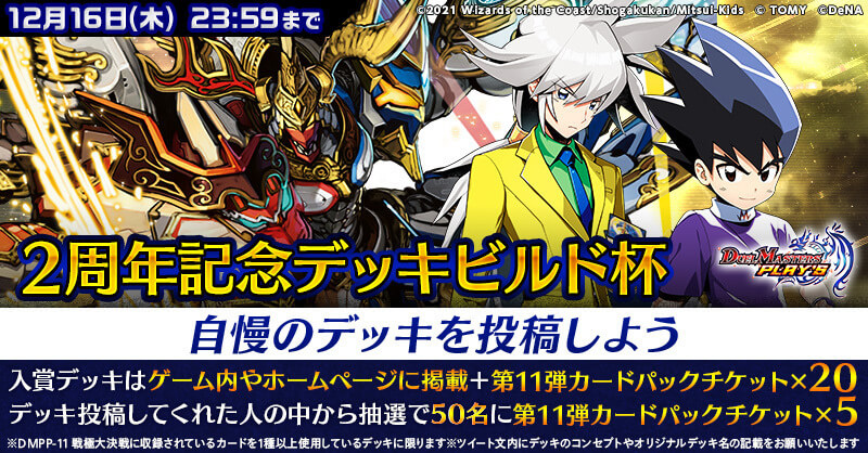 2周年記念デッキビルド杯 自慢のデッキを投稿しよう 12月16日(木)23:59まで　入賞デッキはゲーム内やホームページに掲載＋第11弾カードバックチケット×20　デッキ投稿してくれた人の中から抽選で50名に第11弾カードパックチケット×5　※DMPP-11 戦極大決戦に収録されているカードを1種以上使用しているデッキに限ります※ツイート文内にデッキのコンセプトやオリジナルデッキ名の記載をお願いいたします